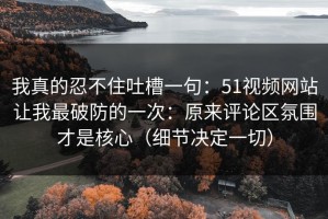 我真的忍不住吐槽一句：51视频网站让我最破防的一次：原来评论区氛围才是核心（细节决定一切）
