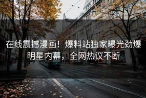 在线震撼漫画！爆料站独家曝光劲爆明星内幕，全网热议不断