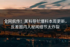 全网疯传！黑料导航爆料本周更新，反差圈内人秘闻细节太炸裂