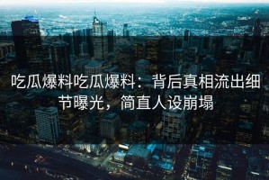 吃瓜爆料吃瓜爆料：背后真相流出细节曝光，简直人设崩塌