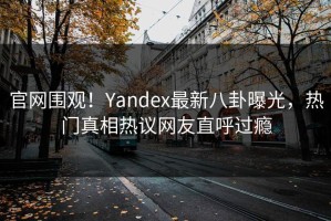 官网围观！Yandex最新八卦曝光，热门真相热议网友直呼过瘾