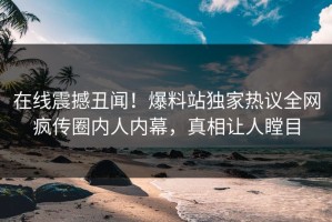 在线震撼丑闻！爆料站独家热议全网疯传圈内人内幕，真相让人瞠目