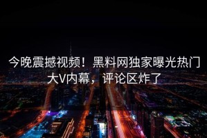 今晚震撼视频！黑料网独家曝光热门大V内幕，评论区炸了