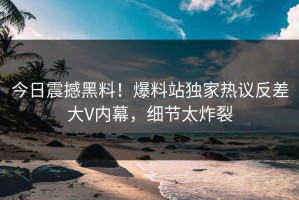 今日震撼黑料！爆料站独家热议反差大V内幕，细节太炸裂