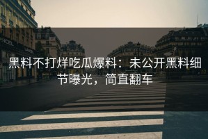 黑料不打烊吃瓜爆料：未公开黑料细节曝光，简直翻车
