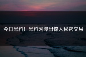今日黑料！黑料网曝出惊人秘密交易
