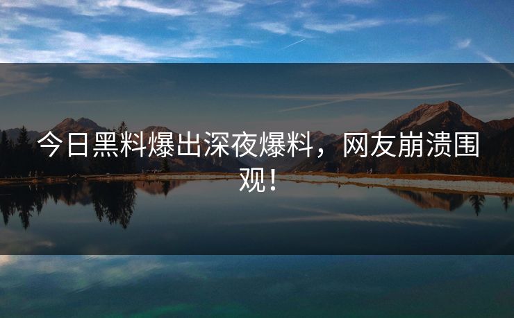 今日黑料爆出深夜爆料，网友崩溃围观！