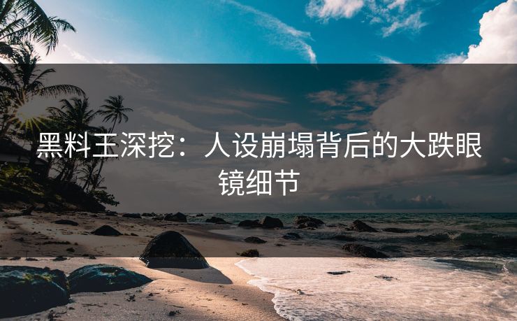 黑料王深挖：人设崩塌背后的大跌眼镜细节