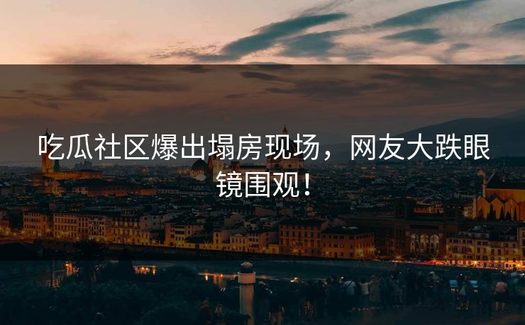 吃瓜社区爆出塌房现场，网友大跌眼镜围观！