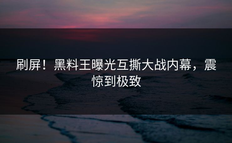 刷屏！黑料王曝光互撕大战内幕，震惊到极致