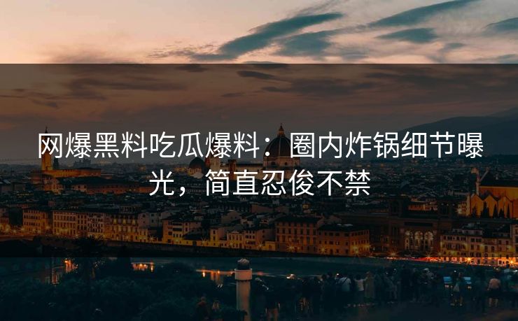 网爆黑料吃瓜爆料：圈内炸锅细节曝光，简直忍俊不禁