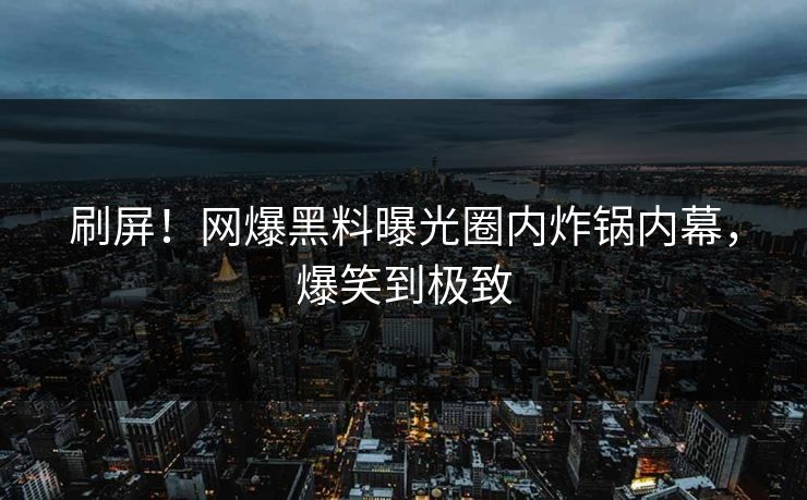 刷屏！网爆黑料曝光圈内炸锅内幕，爆笑到极致