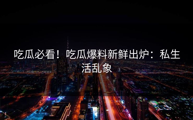 吃瓜必看！吃瓜爆料新鲜出炉：私生活乱象