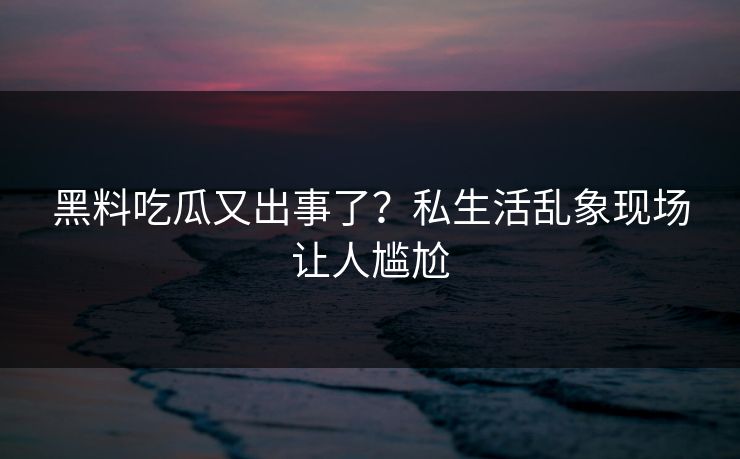 黑料吃瓜又出事了？私生活乱象现场让人尴尬