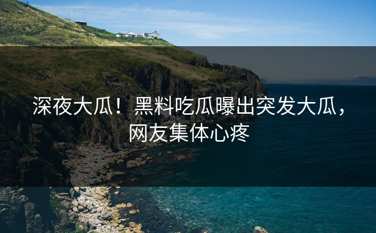 深夜大瓜！黑料吃瓜曝出突发大瓜，网友集体心疼