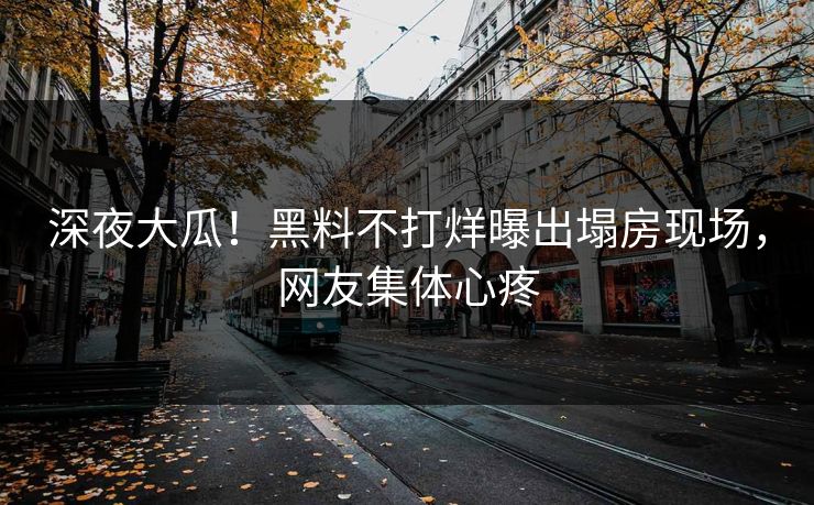 深夜大瓜！黑料不打烊曝出塌房现场，网友集体心疼