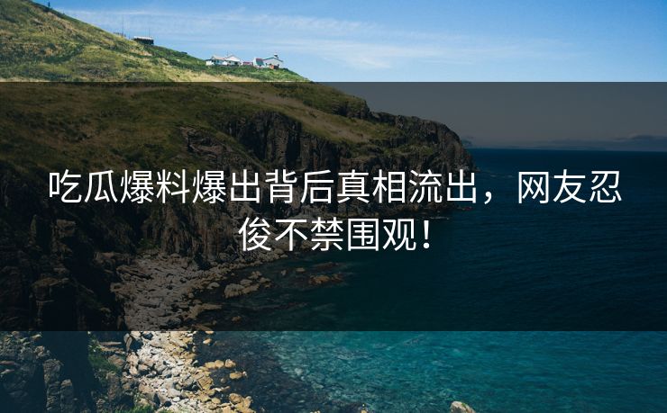 吃瓜爆料爆出背后真相流出，网友忍俊不禁围观！