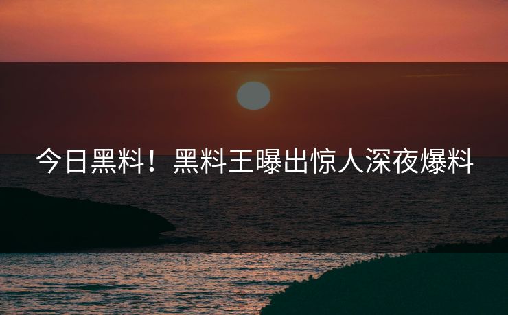 今日黑料！黑料王曝出惊人深夜爆料