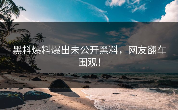 黑料爆料爆出未公开黑料，网友翻车围观！
