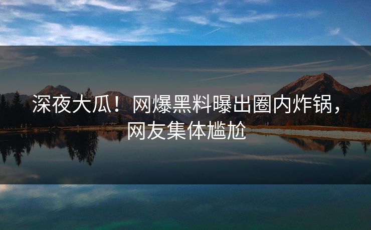 深夜大瓜！网爆黑料曝出圈内炸锅，网友集体尴尬