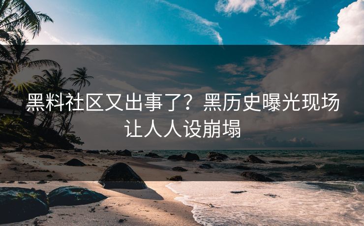 黑料社区又出事了？黑历史曝光现场让人人设崩塌