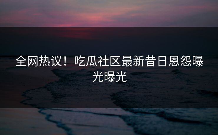 全网热议！吃瓜社区最新昔日恩怨曝光曝光