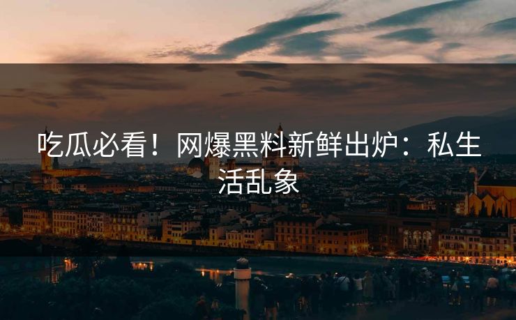 吃瓜必看！网爆黑料新鲜出炉：私生活乱象