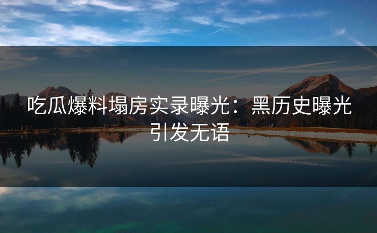 吃瓜爆料塌房实录曝光：黑历史曝光引发无语