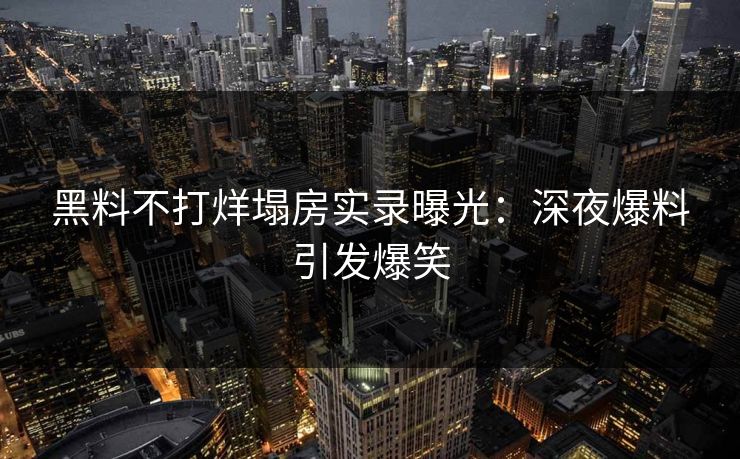 黑料不打烊塌房实录曝光：深夜爆料引发爆笑