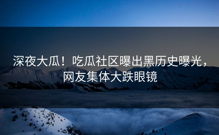 深夜大瓜！吃瓜社区曝出黑历史曝光，网友集体大跌眼镜