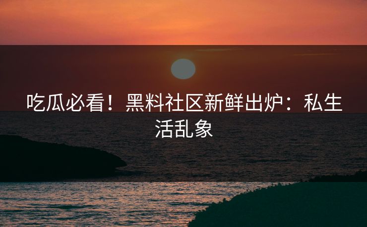 吃瓜必看！黑料社区新鲜出炉：私生活乱象