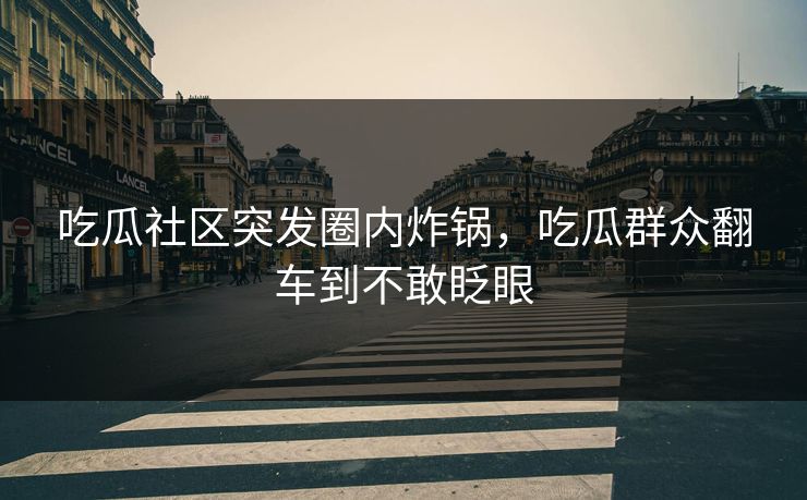 吃瓜社区突发圈内炸锅，吃瓜群众翻车到不敢眨眼