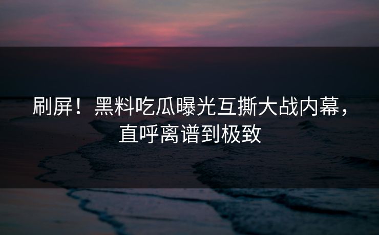 刷屏！黑料吃瓜曝光互撕大战内幕，直呼离谱到极致