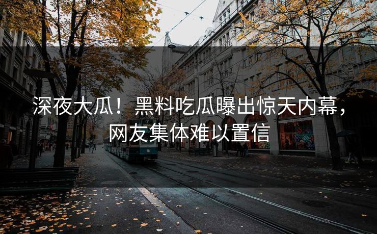 深夜大瓜！黑料吃瓜曝出惊天内幕，网友集体难以置信