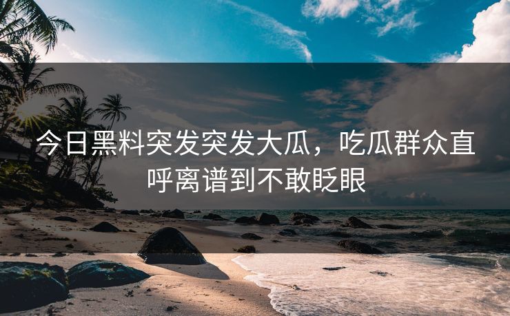 今日黑料突发突发大瓜，吃瓜群众直呼离谱到不敢眨眼