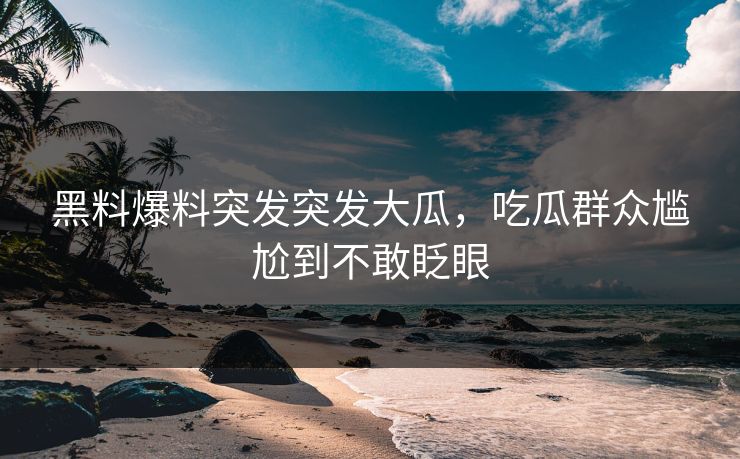 黑料爆料突发突发大瓜，吃瓜群众尴尬到不敢眨眼