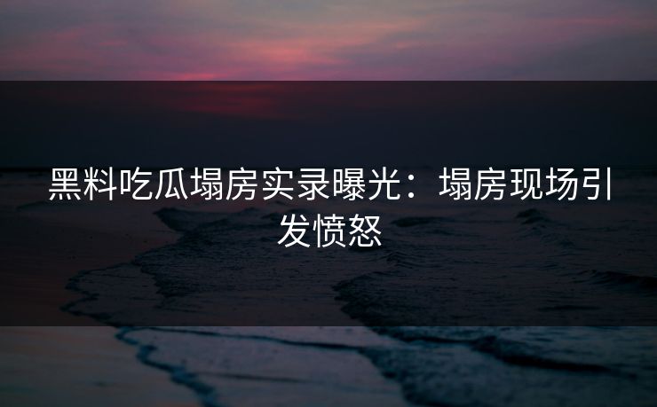 黑料吃瓜塌房实录曝光：塌房现场引发愤怒