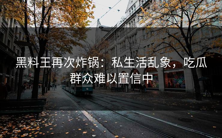 黑料王再次炸锅：私生活乱象，吃瓜群众难以置信中