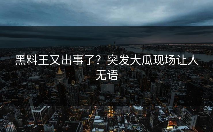 黑料王又出事了？突发大瓜现场让人无语