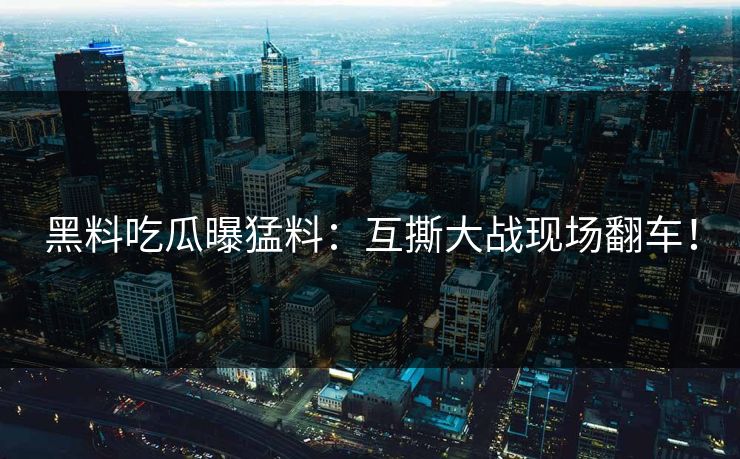 黑料吃瓜曝猛料：互撕大战现场翻车！