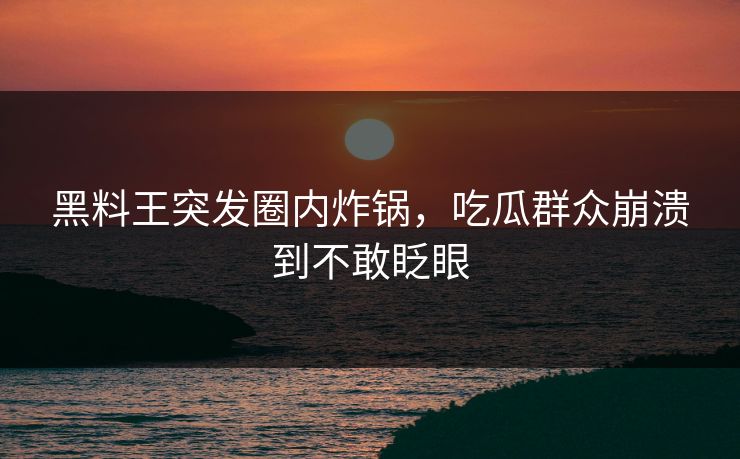 黑料王突发圈内炸锅，吃瓜群众崩溃到不敢眨眼