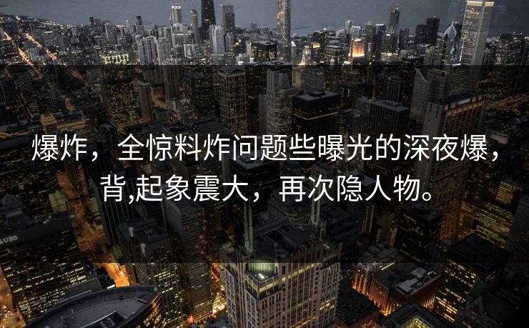 爆炸，全惊料炸问题些曝光的深夜爆，背,起象震大，再次隐人物。