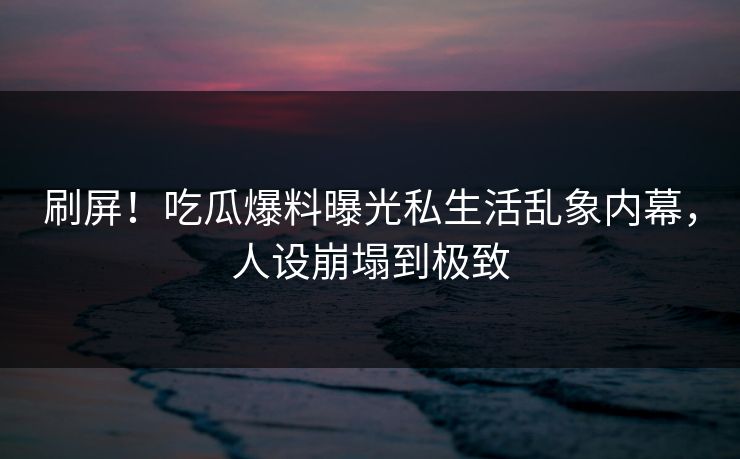 刷屏！吃瓜爆料曝光私生活乱象内幕，人设崩塌到极致
