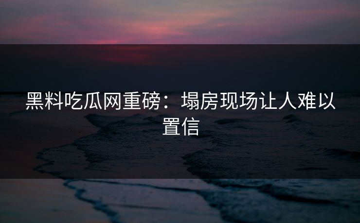 黑料吃瓜网重磅：塌房现场让人难以置信