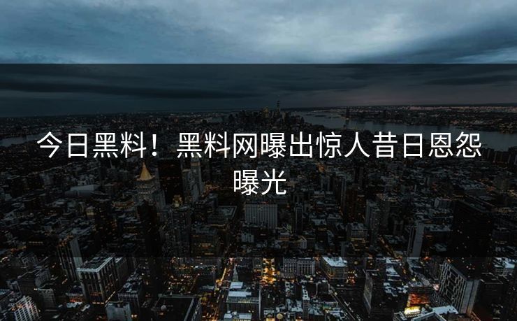 今日黑料！黑料网曝出惊人昔日恩怨曝光