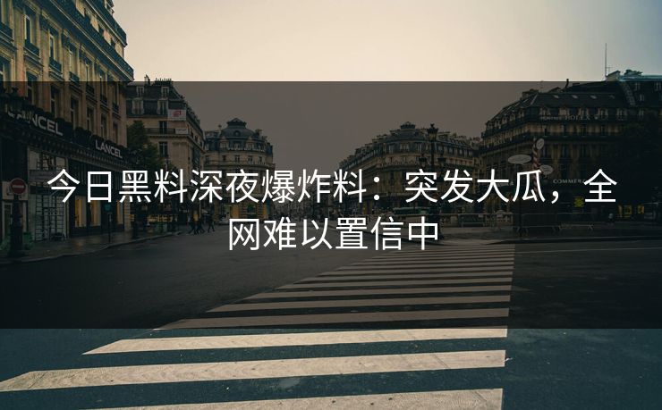 今日黑料深夜爆炸料：突发大瓜，全网难以置信中