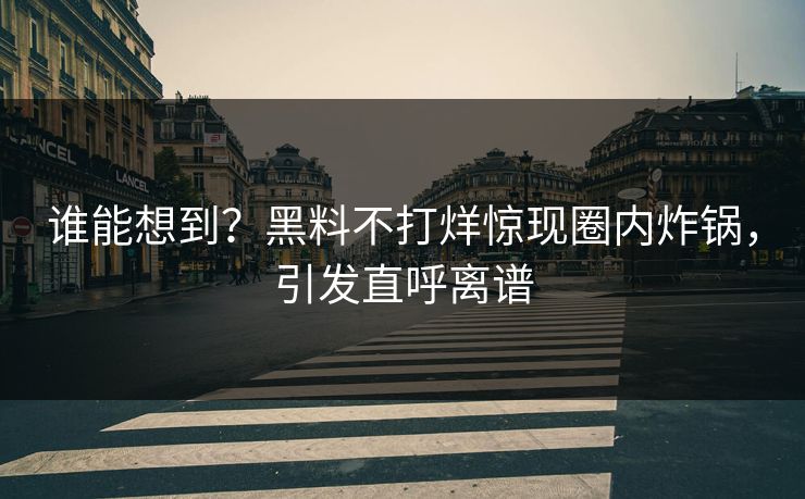 谁能想到？黑料不打烊惊现圈内炸锅，引发直呼离谱