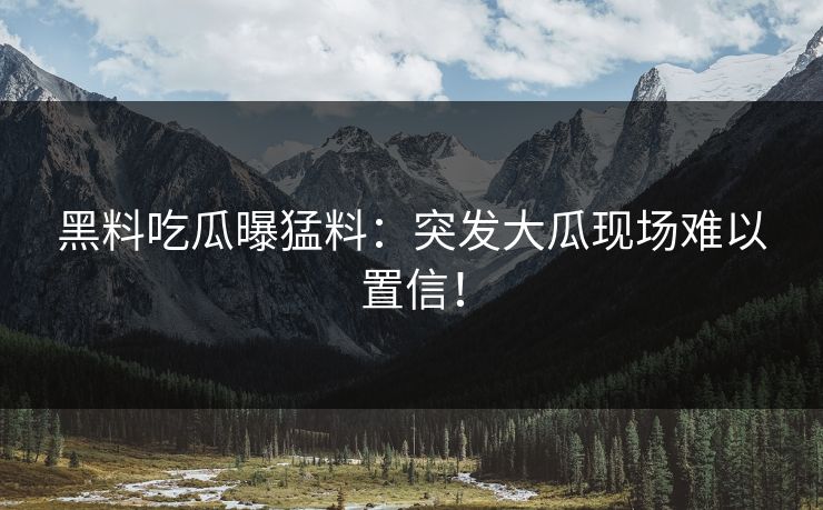 黑料吃瓜曝猛料：突发大瓜现场难以置信！