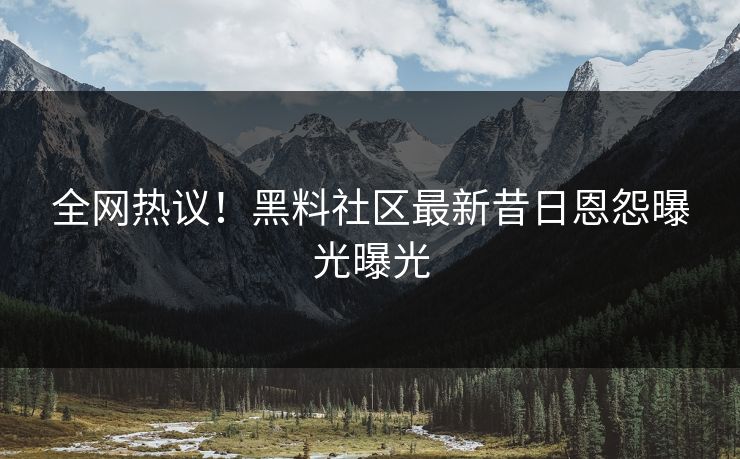 全网热议！黑料社区最新昔日恩怨曝光曝光
