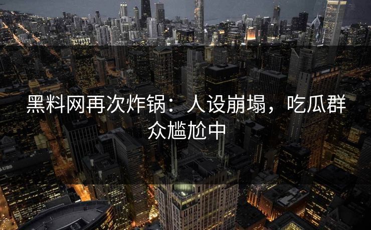 黑料网再次炸锅：人设崩塌，吃瓜群众尴尬中